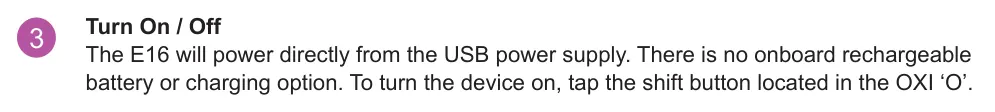 1.4 Powering Up diagram: Turn On / Off The E16 will power directly from the USB power supply. There is no onboard rechargeable battery or charging option. To turn the device on, tap the shift button located in the OXI ‘O’. 3