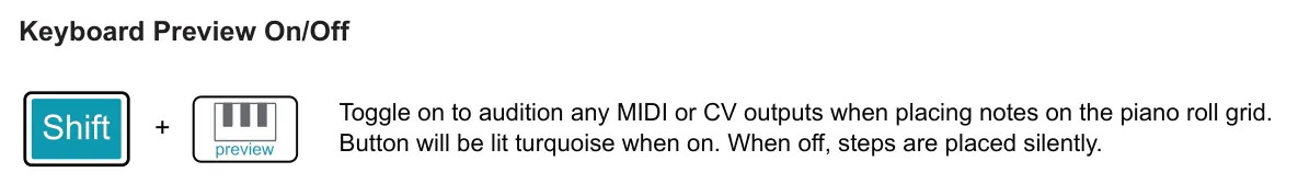Accessing the Keyboard View diagram: Keyboard Preview On/Off Toggle on to audition any MIDI or CV outputs when placing notes on the piano roll grid. Button will be lit turquoise when on. When off, steps are placed silently. +