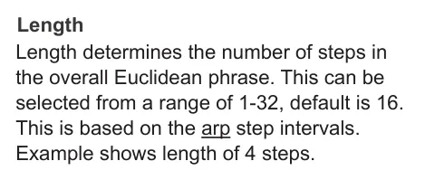 Deconstructing the Arpeggiator diagram: Length Length determines the number of steps in the overall Euclidean phrase. This can be selected from a range of 1-32, default is 16. This is based on the arp step intervals. Example shows length of 4 steps.